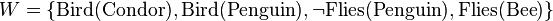 W = \{ \mathrm{Bird}(\mathrm{Condor}), \mathrm{Bird}(\mathrm{Penguin}), \neg \mathrm{Flies}(\mathrm{Penguin}), \mathrm{Flies}(\mathrm{Bee}) \}