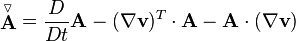  \stackrel{\triangledown}{\mathbf{A}} = \frac{D}{Dt} \mathbf{A} - (\nabla \mathbf{v})^T \cdot \mathbf{A} - \mathbf{A} \cdot (\nabla \mathbf{v}) 